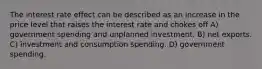 The interest rate effect can be described as an increase in the price level that raises the interest rate and chokes off A) government spending and unplanned investment. B) net exports. C) investment and consumption spending. D) government spending.