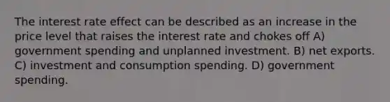 The interest rate effect can be described as an increase in the price level that raises the interest rate and chokes off A) government spending and unplanned investment. B) net exports. C) investment and consumption spending. D) government spending.