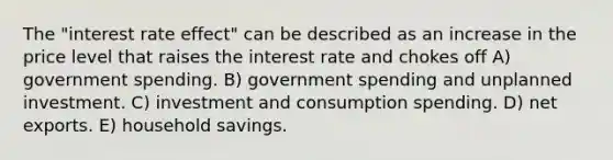 The "interest rate effect" can be described as an increase in the price level that raises the interest rate and chokes off A) government spending. B) government spending and unplanned investment. C) investment and consumption spending. D) net exports. E) household savings.