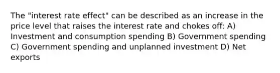 The "interest rate effect" can be described as an increase in the price level that raises the interest rate and chokes off: A) Investment and consumption spending B) Government spending C) Government spending and unplanned investment D) Net exports