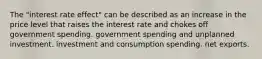 The "interest rate effect" can be described as an increase in the price level that raises the interest rate and chokes off government spending. government spending and unplanned investment. investment and consumption spending. net exports.