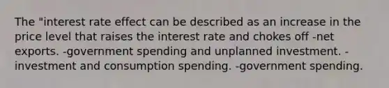 The "interest rate effect can be described as an increase in the price level that raises the interest rate and chokes off -net exports. -government spending and unplanned investment. -investment and consumption spending. -government spending.