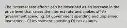 The "interest rate effect" can be described as an increase in the price level that raises the interest rate and chokes off A) government spending. B) government spending and unplanned investment. C) investment spending D) net exports.