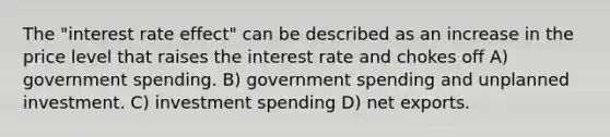 The "interest rate effect" can be described as an increase in the price level that raises the interest rate and chokes off A) government spending. B) government spending and unplanned investment. C) investment spending D) net exports.