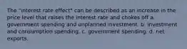 The "interest rate effect" can be described as an increase in the price level that raises the interest rate and chokes off a. government spending and unplanned investment. b. investment and consumption spending. c. government spending. d. net exports.