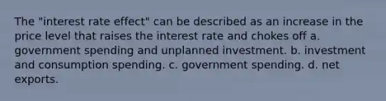 The "interest rate effect" can be described as an increase in the price level that raises the interest rate and chokes off a. government spending and unplanned investment. b. investment and consumption spending. c. government spending. d. net exports.