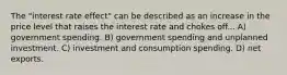 The "interest rate effect" can be described as an increase in the price level that raises the interest rate and chokes off... A) government spending. B) government spending and unplanned investment. C) investment and consumption spending. D) net exports.