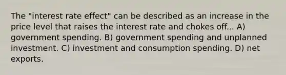 The "interest rate effect" can be described as an increase in the price level that raises the interest rate and chokes off... A) government spending. B) government spending and unplanned investment. C) investment and consumption spending. D) net exports.