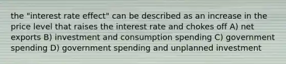 the "interest rate effect" can be described as an increase in the price level that raises the interest rate and chokes off A) net exports B) investment and consumption spending C) government spending D) government spending and unplanned investment