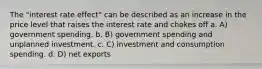 The "interest rate effect" can be described as an increase in the price level that raises the interest rate and chokes off a. A) government spending. b. B) government spending and unplanned investment. c. C) investment and consumption spending. d. D) net exports