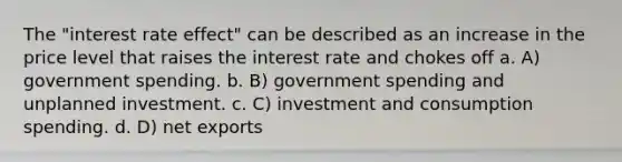 The "interest rate effect" can be described as an increase in the price level that raises the interest rate and chokes off a. A) government spending. b. B) government spending and unplanned investment. c. C) investment and consumption spending. d. D) net exports