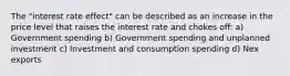 The "interest rate effect" can be described as an increase in the price level that raises the interest rate and chokes off: a) Government spending b) Government spending and unplanned investment c) Investment and consumption spending d) Nex exports