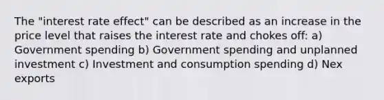 The "interest rate effect" can be described as an increase in the price level that raises the interest rate and chokes off: a) Government spending b) Government spending and unplanned investment c) Investment and consumption spending d) Nex exports