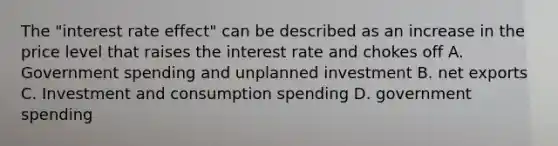 The "interest rate effect" can be described as an increase in the price level that raises the interest rate and chokes off A. Government spending and unplanned investment B. net exports C. Investment and consumption spending D. government spending