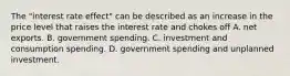 The​ "interest rate​ effect" can be described as an increase in the price level that raises the interest rate and chokes off A. net exports. B. government spending. C. investment and consumption spending. D. government spending and unplanned investment.