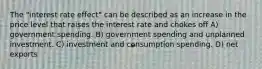 The "interest rate effect" can be described as an increase in the price level that raises the interest rate and chokes off A) government spending. B) government spending and unplanned investment. C) investment and consumption spending. D) net exports