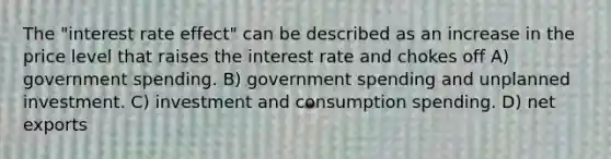 The "interest rate effect" can be described as an increase in the price level that raises the interest rate and chokes off A) government spending. B) government spending and unplanned investment. C) investment and consumption spending. D) net exports