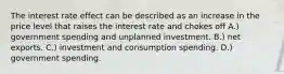 The interest rate effect can be described as an increase in the price level that raises the interest rate and chokes off A.) government spending and unplanned investment. B.) net exports. C.) investment and consumption spending. D.) government spending.