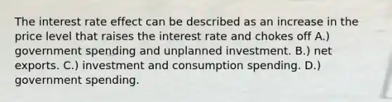 The interest rate effect can be described as an increase in the price level that raises the interest rate and chokes off A.) government spending and unplanned investment. B.) net exports. C.) investment and consumption spending. D.) government spending.