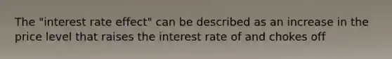 The "interest rate effect" can be described as an increase in the price level that raises the interest rate of and chokes off