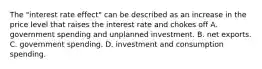 The​ "interest rate​ effect" can be described as an increase in the price level that raises the interest rate and chokes off A. government spending and unplanned investment. B. net exports. C. government spending. D. investment and consumption spending.