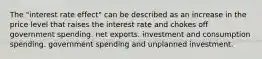 The "interest rate effect" can be described as an increase in the price level that raises the interest rate and chokes off government spending. net exports. investment and consumption spending. government spending and unplanned investment.