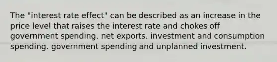 The "interest rate effect" can be described as an increase in the price level that raises the interest rate and chokes off government spending. net exports. investment and consumption spending. government spending and unplanned investment.