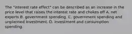 The "interest rate effect" can be described as an increase in the price level that raises the interest rate and chokes off A. net exports B. government spending. C. government spending and unplanned investment. D. investment and consumption spending.