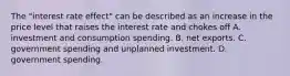 The​ "interest rate​ effect" can be described as an increase in the price level that raises the interest rate and chokes off A. investment and consumption spending. B. net exports. C. government spending and unplanned investment. D. government spending.