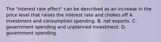 The​ "interest rate​ effect" can be described as an increase in the price level that raises the interest rate and chokes off A. investment and consumption spending. B. net exports. C. government spending and unplanned investment. D. government spending.