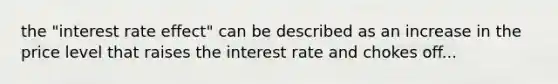 the "interest rate effect" can be described as an increase in the price level that raises the interest rate and chokes off...