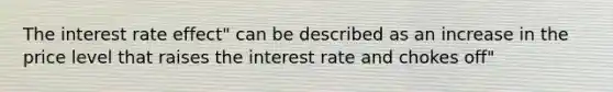 The interest rate effect" can be described as an increase in the price level that raises the interest rate and chokes off"