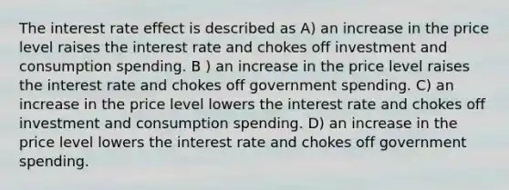 The interest rate effect is described as A) an increase in the price level raises the interest rate and chokes off investment and consumption spending. B ) an increase in the price level raises the interest rate and chokes off government spending. C) an increase in the price level lowers the interest rate and chokes off investment and consumption spending. D) an increase in the price level lowers the interest rate and chokes off government spending.