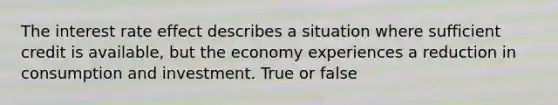 The interest rate effect describes a situation where sufficient credit is available, but the economy experiences a reduction in consumption and investment. True or false