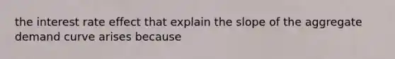 the interest rate effect that explain the slope of the aggregate demand curve arises because