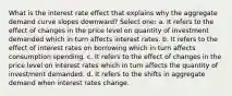 What is the interest rate effect that explains why the aggregate demand curve slopes downward? Select one: a. It refers to the effect of changes in the price level on quantity of investment demanded which in turn affects interest rates. b. It refers to the effect of interest rates on borrowing which in turn affects consumption spending. c. It refers to the effect of changes in the price level on interest rates which in turn affects the quantity of investment demanded. d. It refers to the shifts in aggregate demand when interest rates change.