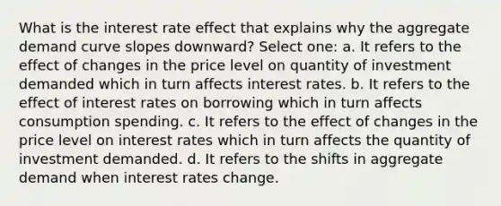 What is the interest rate effect that explains why the aggregate demand curve slopes downward? Select one: a. It refers to the effect of changes in the price level on quantity of investment demanded which in turn affects interest rates. b. It refers to the effect of interest rates on borrowing which in turn affects consumption spending. c. It refers to the effect of changes in the price level on interest rates which in turn affects the quantity of investment demanded. d. It refers to the shifts in aggregate demand when interest rates change.