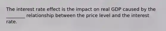 The interest rate effect is the impact on real GDP caused by the ________ relationship between the price level and the interest rate.