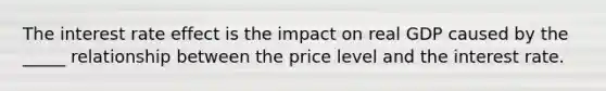 The interest rate effect is the impact on real GDP caused by the _____ relationship between the price level and the interest rate.