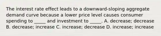 The interest rate effect leads to a downward-sloping aggregate demand curve because a lower price level causes consumer spending to _____ and investment to _____. A. decrease; decrease B. decrease; increase C. increase; decrease D. increase; increase