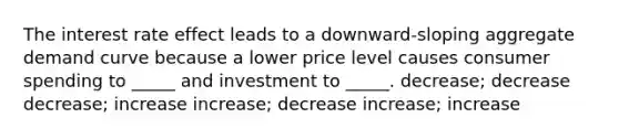 The interest rate effect leads to a downward-sloping aggregate demand curve because a lower price level causes consumer spending to _____ and investment to _____. decrease; decrease decrease; increase increase; decrease increase; increase