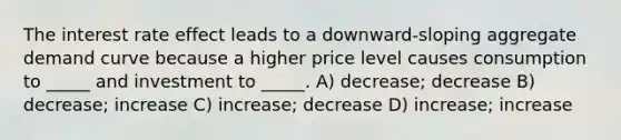 The interest rate effect leads to a downward-sloping aggregate demand curve because a higher price level causes consumption to _____ and investment to _____. A) decrease; decrease B) decrease; increase C) increase; decrease D) increase; increase