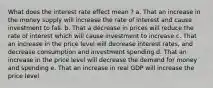 What does the interest rate effect mean ? a. That an increase in the money supply will increase the rate of interest and cause investment to fall. b. That a decrease in prices will reduce the rate of interest which will cause investment to increase c. That an increase in the price level will decrease interest rates, and decrease consumption and investment spending d. That an increase in the price level will decrease the demand for money and spending e. That an increase in real GDP will increase the price level