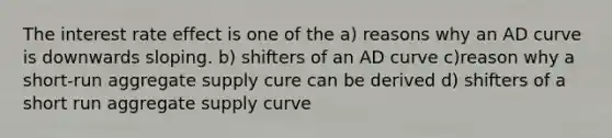 The interest rate effect is one of the a) reasons why an AD curve is downwards sloping. b) shifters of an AD curve c)reason why a short-run aggregate supply cure can be derived d) shifters of a short run aggregate supply curve