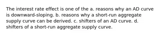 The interest rate effect is one of the a. reasons why an AD curve is downward-sloping. b. reasons why a short-run aggregate supply curve can be derived. c. shifters of an AD curve. d. shifters of a short-run aggregate supply curve.