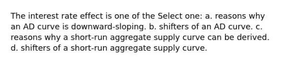 The interest rate effect is one of the Select one: a. reasons why an AD curve is downward-sloping. b. shifters of an AD curve. c. reasons why a short-run aggregate supply curve can be derived. d. shifters of a short-run aggregate supply curve.