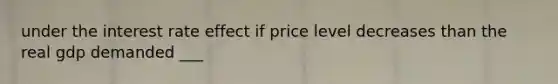 under the interest rate effect if price level decreases than the real gdp demanded ___