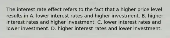 The interest rate effect refers to the fact that a higher price level results in A. lower interest rates and higher investment. B. higher interest rates and higher investment. C. lower interest rates and lower investment. D. higher interest rates and lower investment.