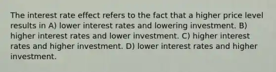 The interest rate effect refers to the fact that a higher price level results in A) lower interest rates and lowering investment. B) higher interest rates and lower investment. C) higher interest rates and higher investment. D) lower interest rates and higher investment.