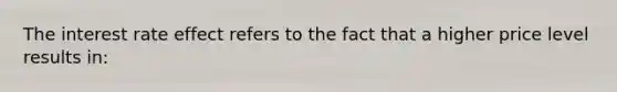 The interest rate effect refers to the fact that a higher price level results in: